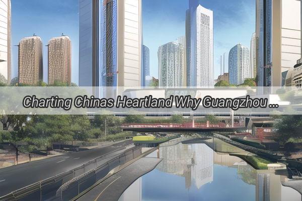 Charting Chinas Heartland Why Guangzhou is a Pivotal City on the National Map